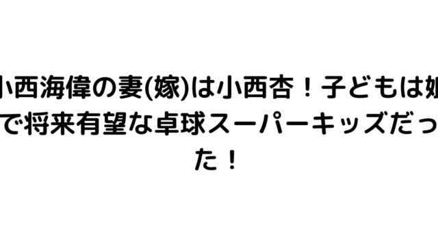 小西海偉の妻(嫁)は小西杏！子どもは娘で将来有望な卓球スーパーキッズだった！