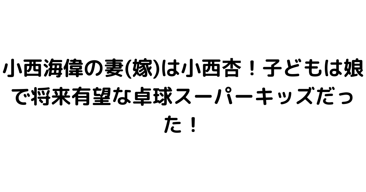 小西海偉の妻(嫁)は小西杏！子どもは娘で将来有望な卓球スーパーキッズだった！