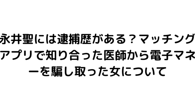 永井聖には逮捕歴がある？マッチングアプリで知り合った医師から電子マネーを騙し取った女について