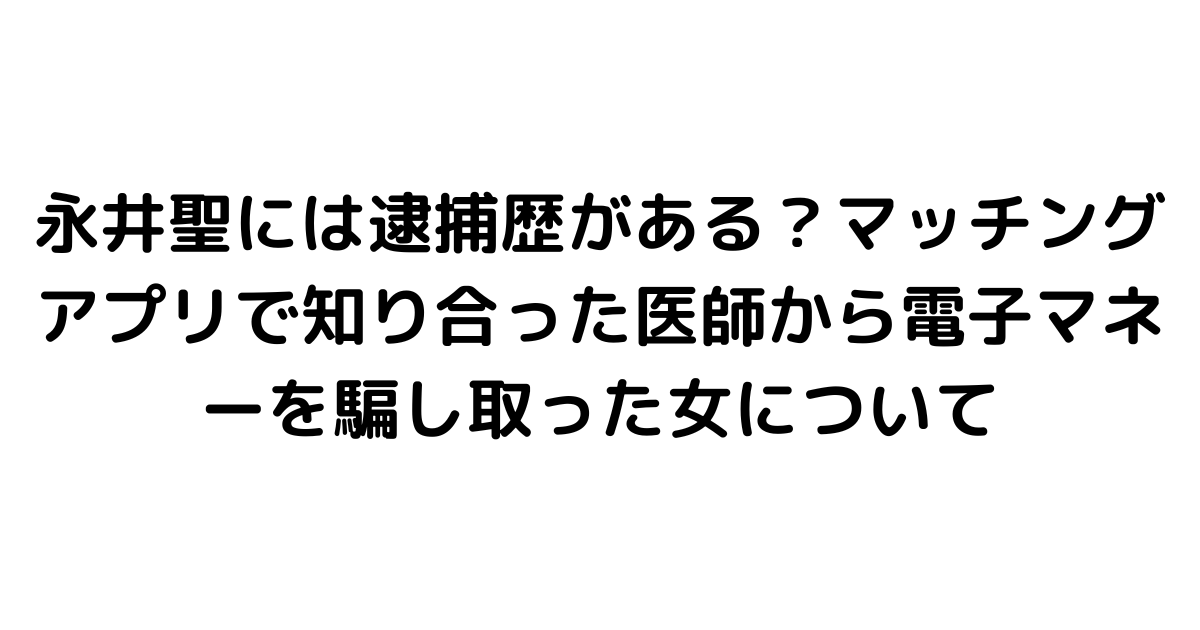 永井聖には逮捕歴がある？マッチングアプリで知り合った医師から電子マネーを騙し取った女について