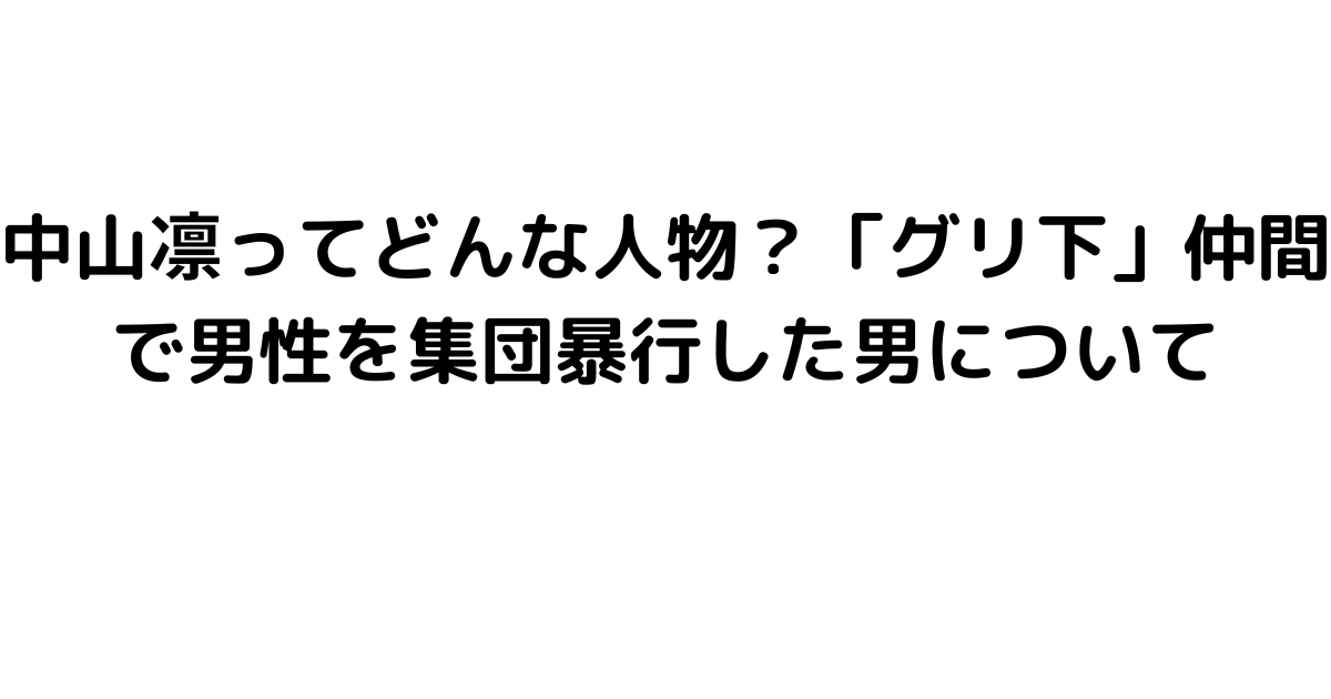 中山凛ってどんな人物？「グリ下」仲間で男性を集団暴行した男について