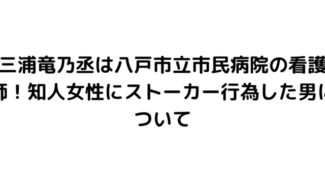 三浦竜乃丞は八戸市立市民病院の看護師！知人女性にストーカー行為した男について