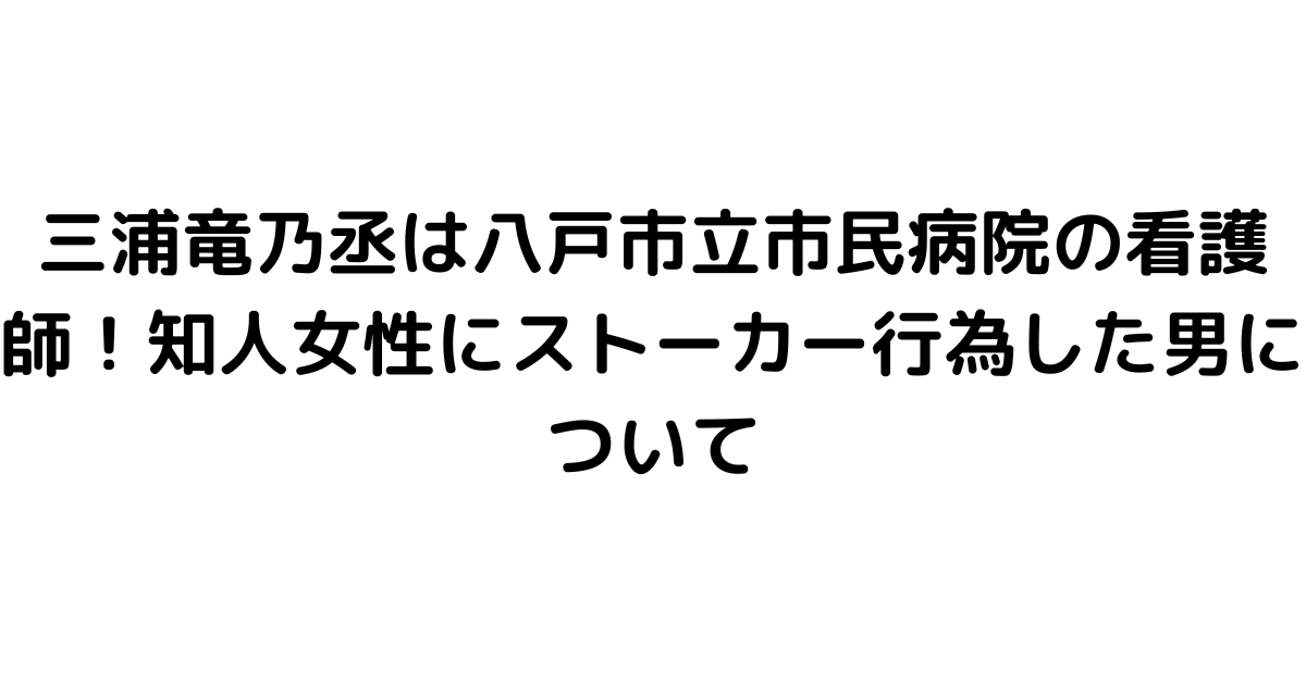 三浦竜乃丞は八戸市立市民病院の看護師！知人女性にストーカー行為した男について