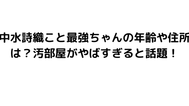 中水詩織こと最強ちゃんの年齢や住所は？汚部屋がやばすぎると話題！