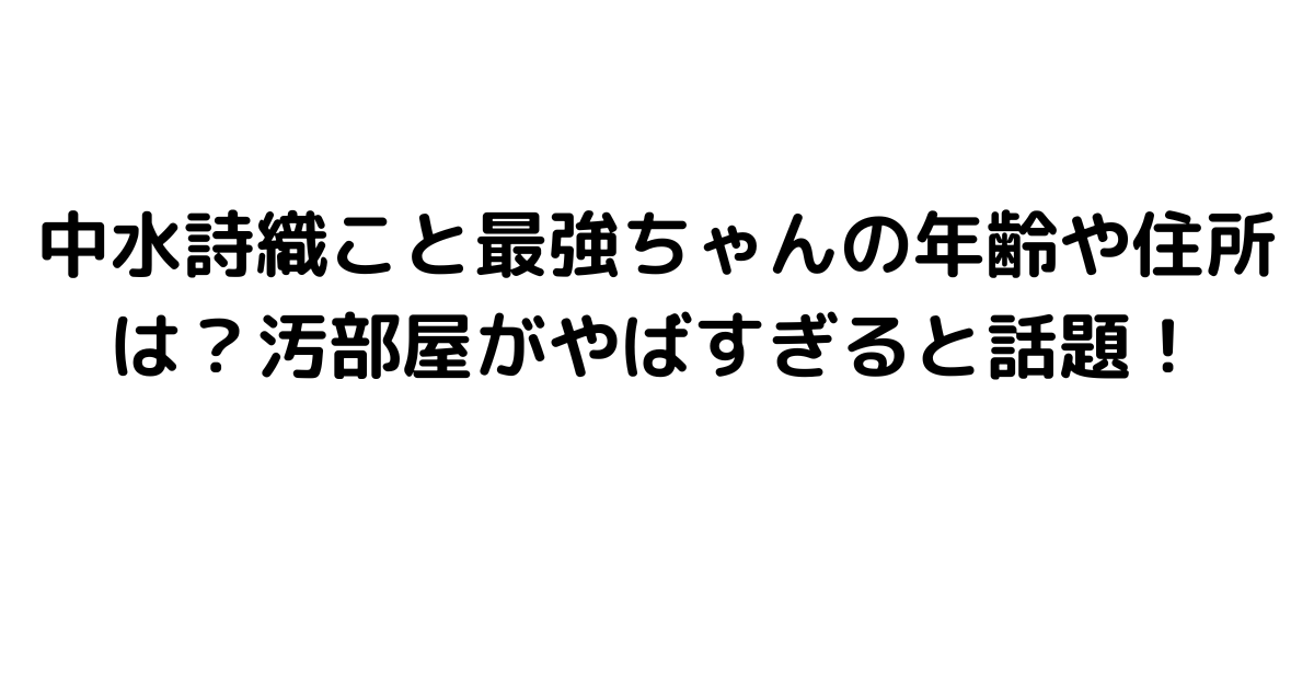 中水詩織こと最強ちゃんの年齢や住所は？汚部屋がやばすぎると話題！