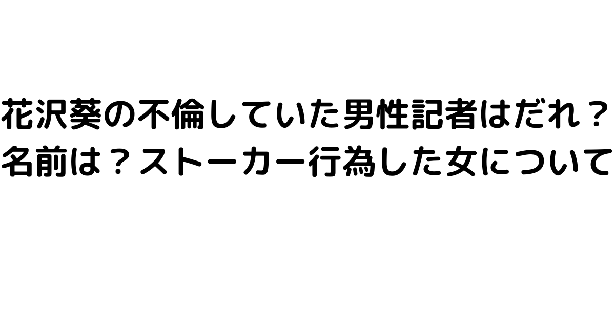 花沢葵の不倫していた男性記者はだれ？名前は？ストーカー行為した女について