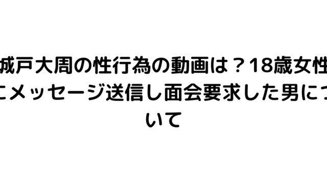 城戸大周の性行為の動画は？18歳女性にメッセージ送信し面会要求した男について