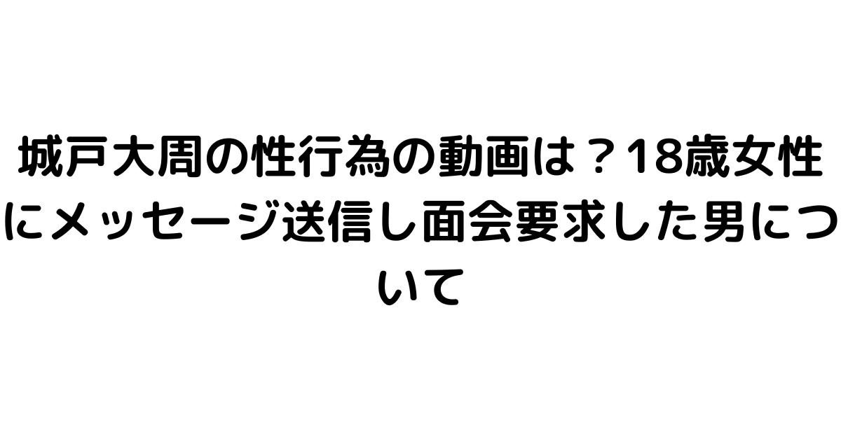 城戸大周の性行為の動画は？18歳女性にメッセージ送信し面会要求した男について