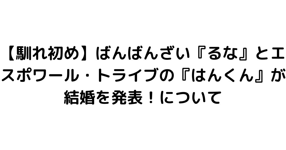 【馴れ初め】ばんばんざい『るな』とエスポワール・トライブの『はんくん』が結婚を発表！について