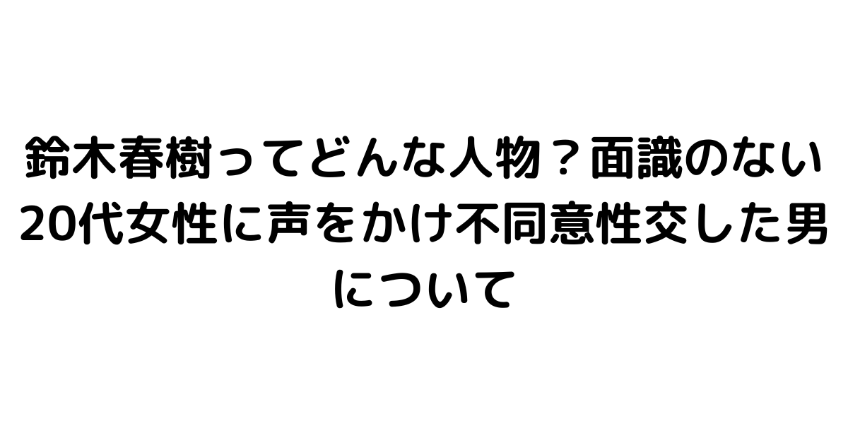 鈴木春樹ってどんな人物？面識のない20代女性に声をかけ不同意性交した男について