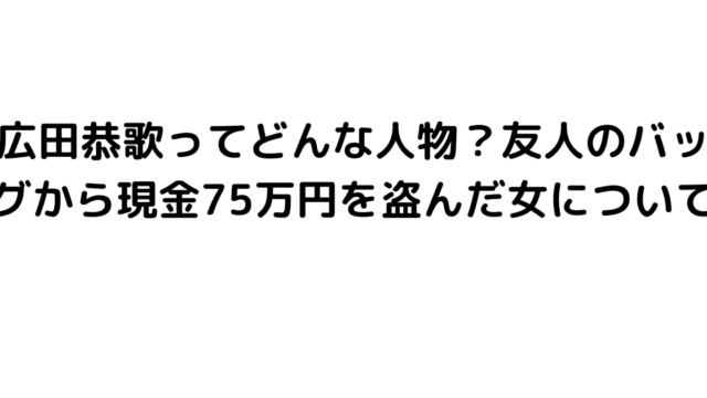 広田恭歌ってどんな人物？友人のバッグから現金75万円を盗んだ女について