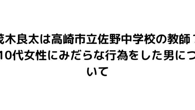 茂木良太は高崎市立佐野中学校の教師？10代女性にみだらな行為をした男について