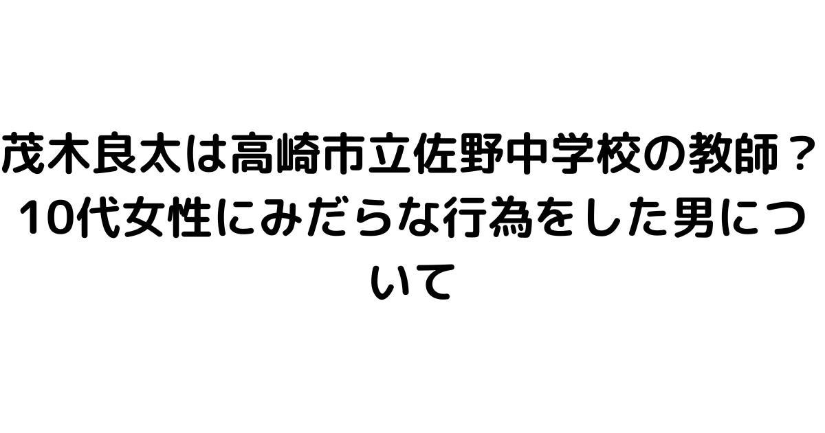 茂木良太は高崎市立佐野中学校の教師？10代女性にみだらな行為をした男について