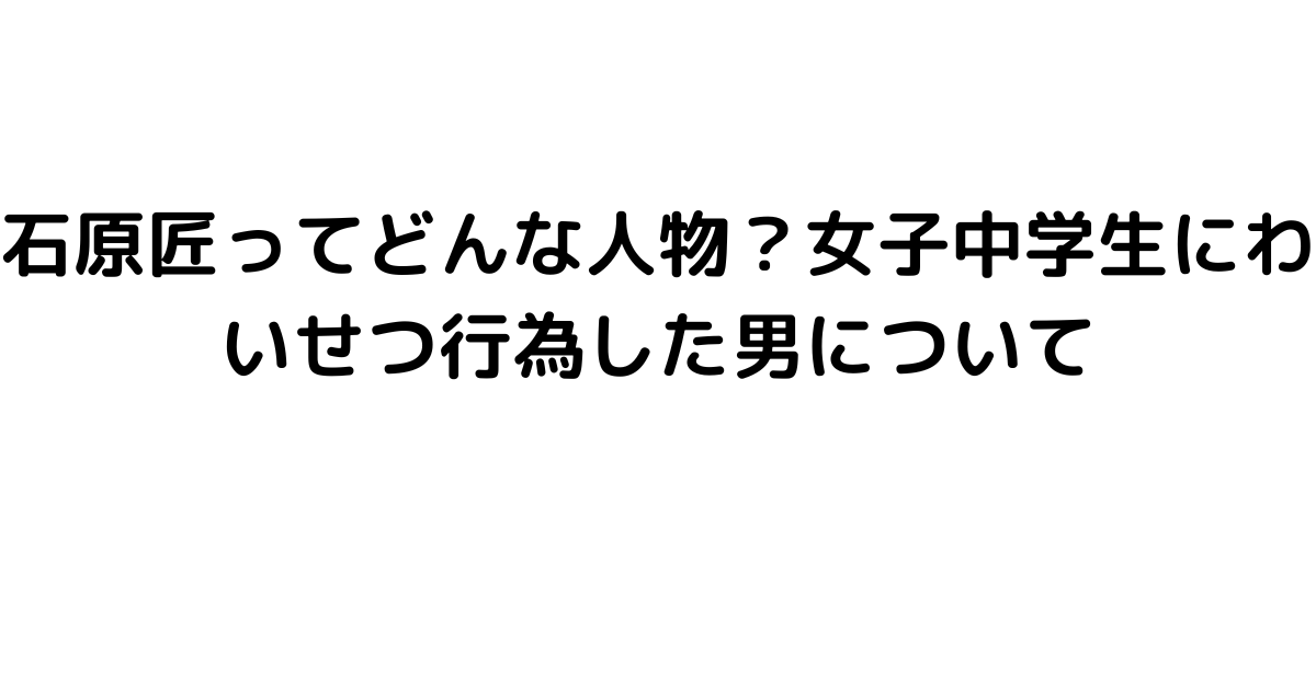 石原匠ってどんな人物？女子中学生にわいせつ行為した男について