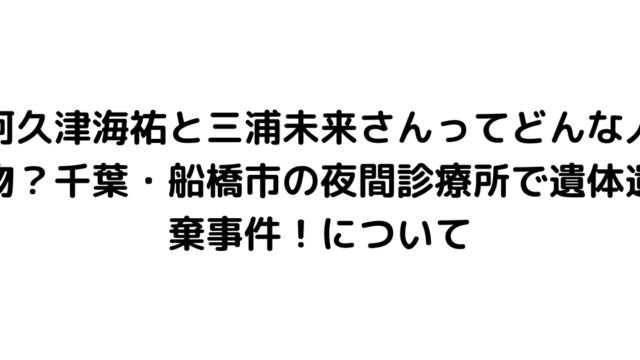 阿久津海祐と三浦未来さんってどんな人物？千葉・船橋市の夜間診療所で遺体遺棄事件！について