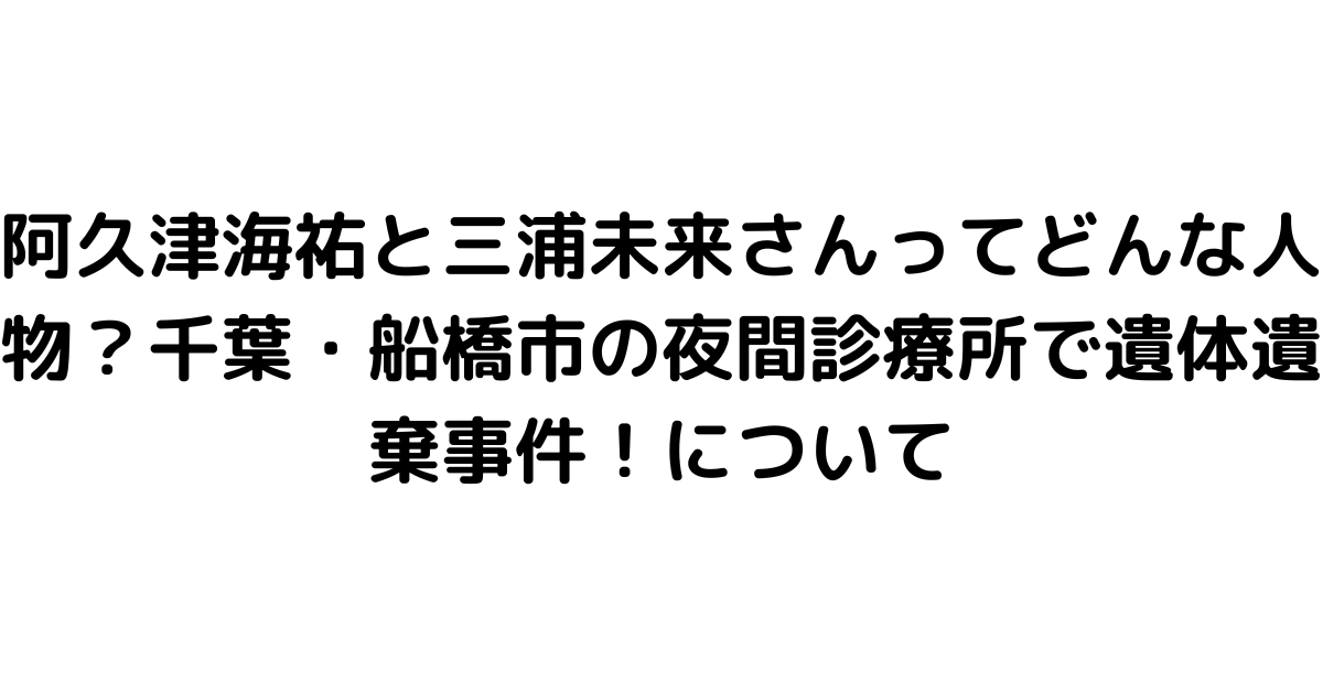 阿久津海祐と三浦未来さんってどんな人物？千葉・船橋市の夜間診療所で遺体遺棄事件！について