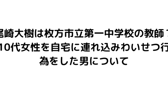 尾崎大樹は枚方市立第一中学校の教師？10代女性を自宅に連れ込みわいせつ行為をした男について