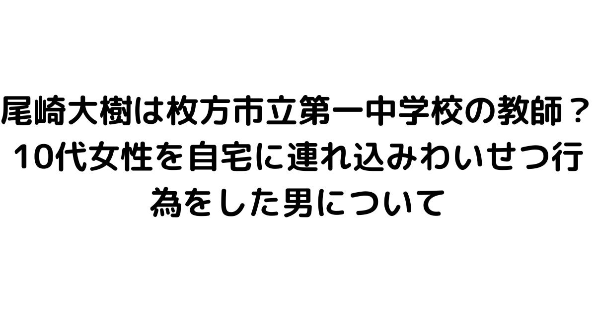 尾崎大樹は枚方市立第一中学校の教師？10代女性を自宅に連れ込みわいせつ行為をした男について