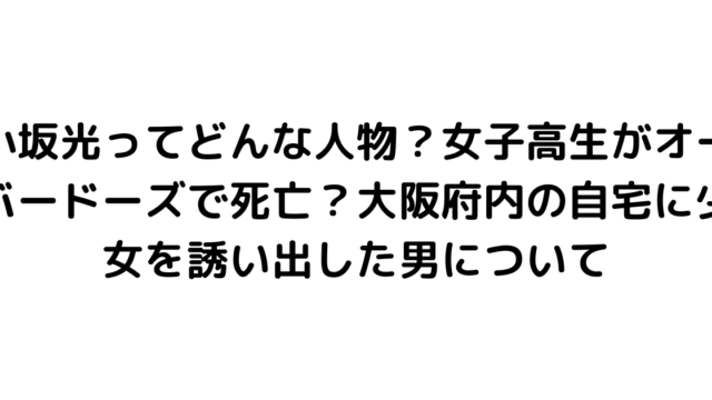 小坂光ってどんな人物？女子高生がオーバードーズで死亡？大阪府内の自宅に少女を誘い出した男について