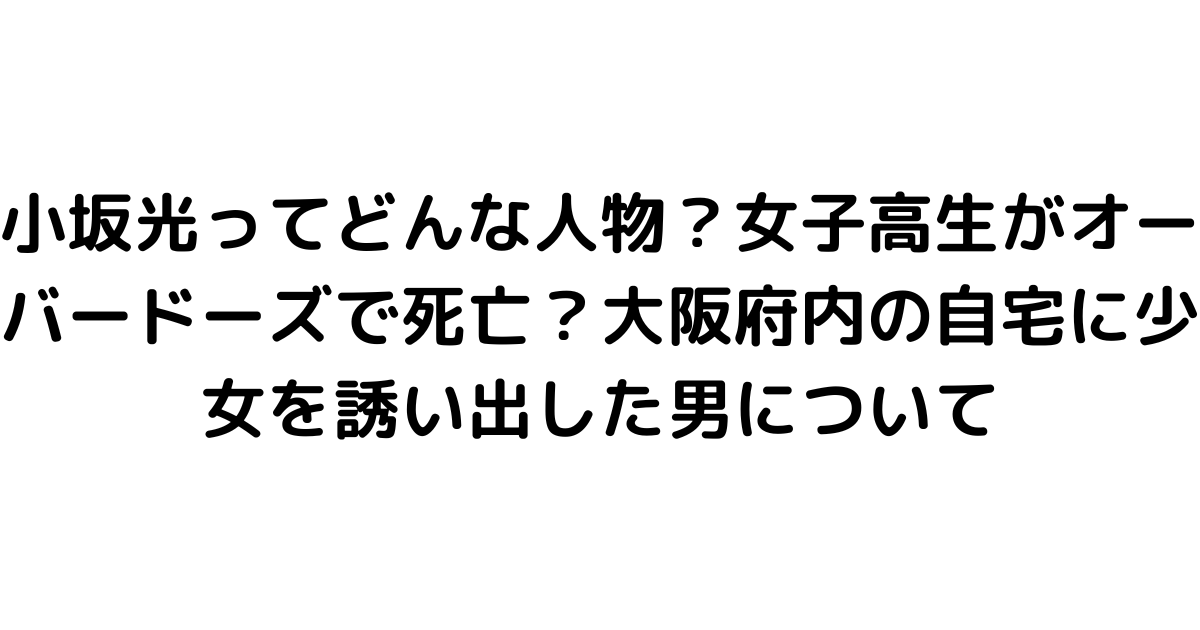 小坂光ってどんな人物？女子高生がオーバードーズで死亡？大阪府内の自宅に少女を誘い出した男について