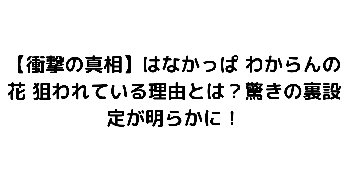 【衝撃の真相】はなかっぱ わからんの花 狙われている理由とは？驚きの裏設定が明らかに！