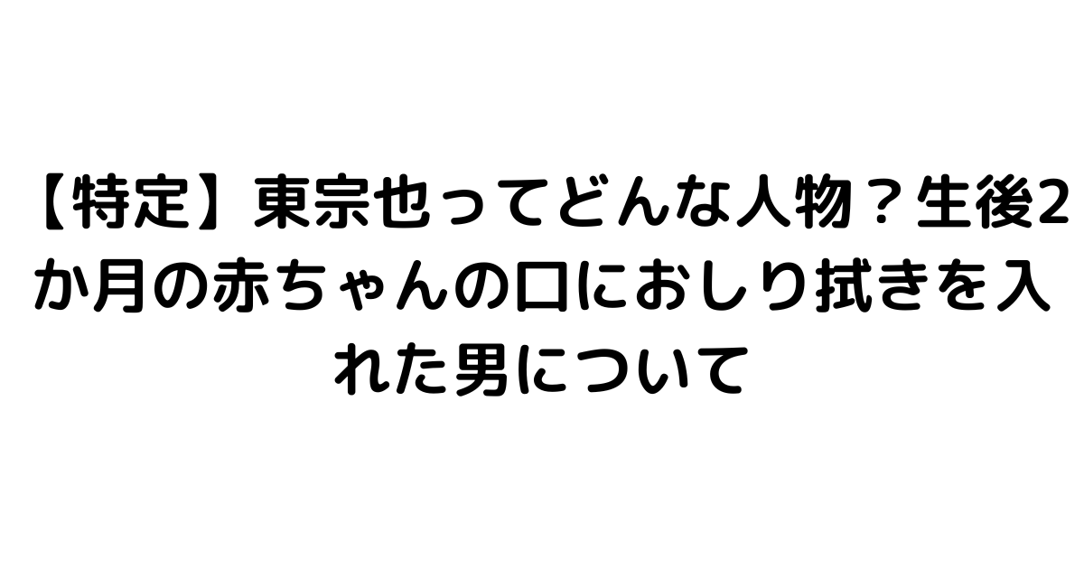 【特定】東宗也ってどんな人物？生後2か月の赤ちゃんの口におしり拭きを入れた男について