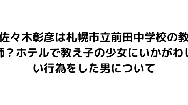 佐々木彰彦は札幌市立前田中学校の教師？ホテルで教え子の少女にいかがわしい行為をした男について