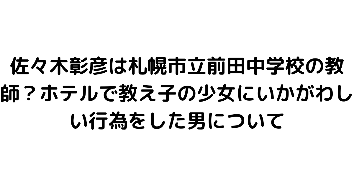 佐々木彰彦は札幌市立前田中学校の教師？ホテルで教え子の少女にいかがわしい行為をした男について