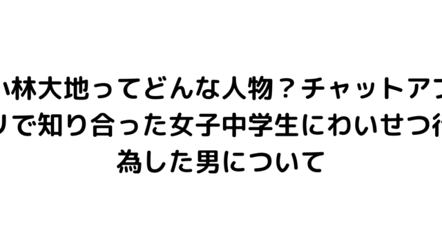 小林大地ってどんな人物？チャットアプリで知り合った女子中学生にわいせつ行為した男について