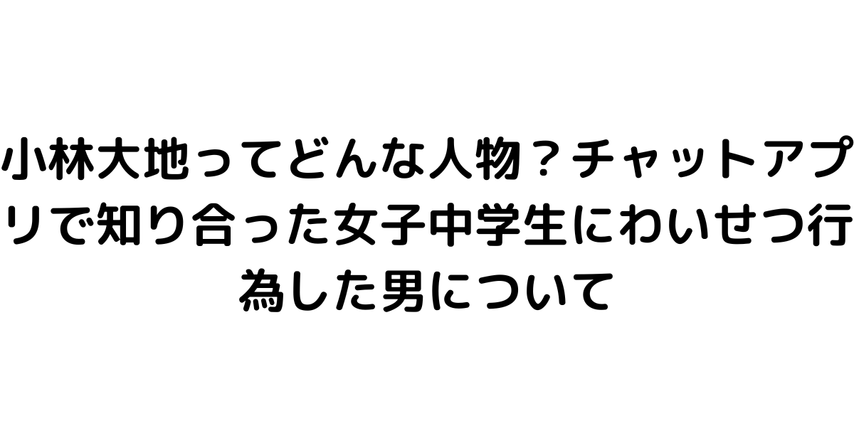 小林大地ってどんな人物？チャットアプリで知り合った女子中学生にわいせつ行為した男について