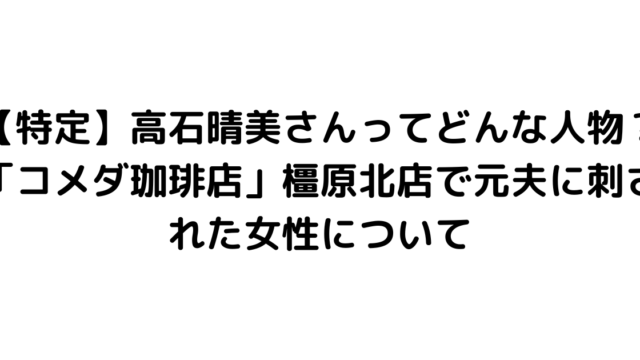 【特定】高石晴美さんってどんな人物？「コメダ珈琲店」橿原北店で元夫に刺された女性について