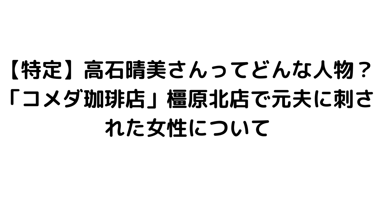 【特定】高石晴美さんってどんな人物？「コメダ珈琲店」橿原北店で元夫に刺された女性について