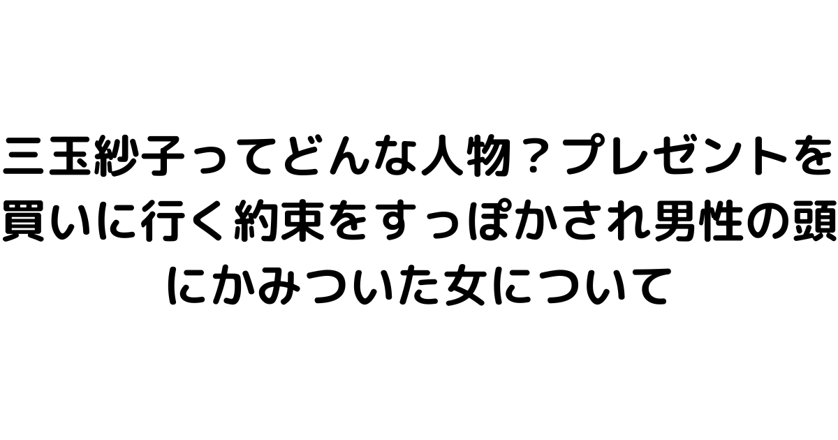 三玉紗子ってどんな人物？プレゼントを買いに行く約束をすっぽかされ男性の頭にかみついた女について