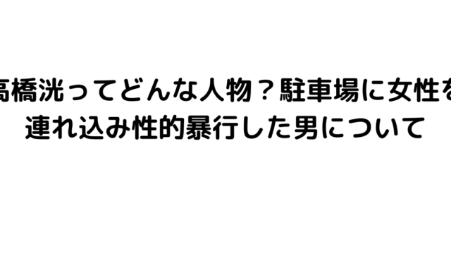 高橋洸ってどんな人物？駐車場に女性を連れ込み性的暴行した男について