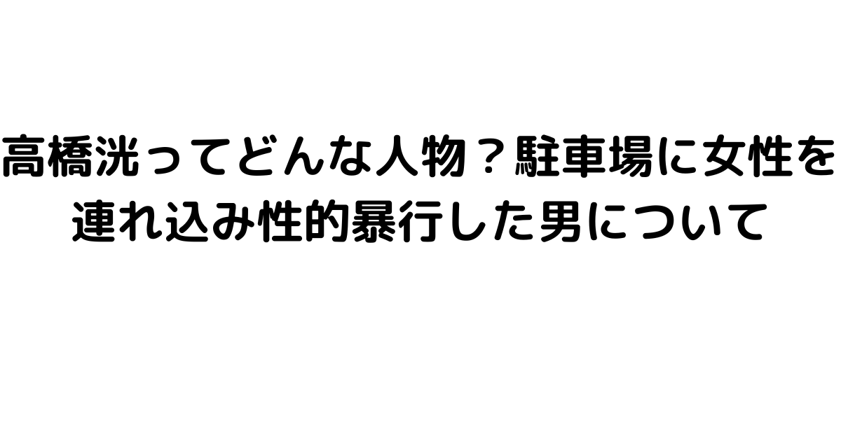 高橋洸ってどんな人物？駐車場に女性を連れ込み性的暴行した男について