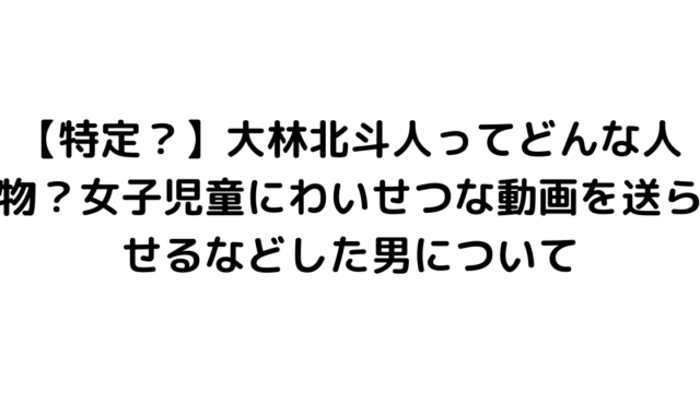 【特定？】大林北斗人ってどんな人物？女子児童にわいせつな動画を送らせるなどした男について