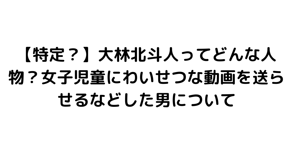 【特定？】大林北斗人ってどんな人物？女子児童にわいせつな動画を送らせるなどした男について