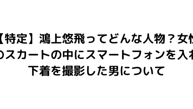 【特定】鴻上悠飛ってどんな人物？女性のスカートの中にスマートフォンを入れ下着を撮影した男について