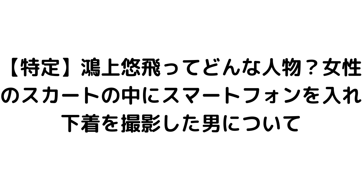 【特定】鴻上悠飛ってどんな人物？女性のスカートの中にスマートフォンを入れ下着を撮影した男について