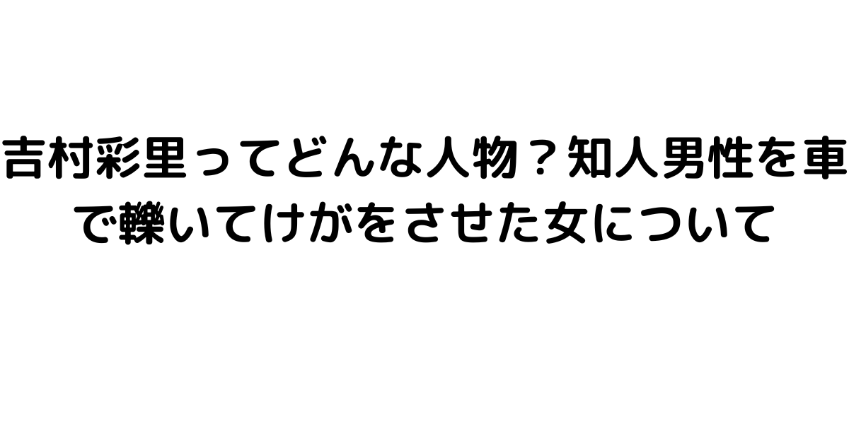 吉村彩里ってどんな人物？知人男性を車で轢いてけがをさせた女について