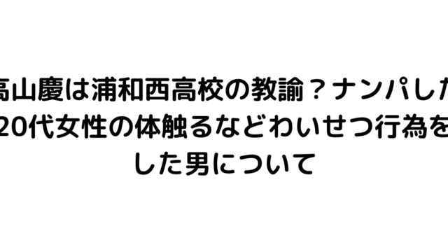 高山慶は浦和西高校の教諭？ナンパした20代女性の体触るなどわいせつ行為をした男について