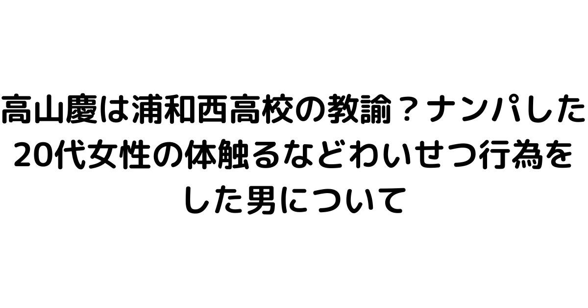 高山慶は浦和西高校の教諭？ナンパした20代女性の体触るなどわいせつ行為をした男について