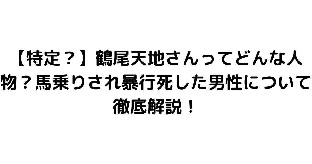 【特定？】鶴尾天地さんってどんな人物？馬乗りされ暴行死した男性について徹底解説！