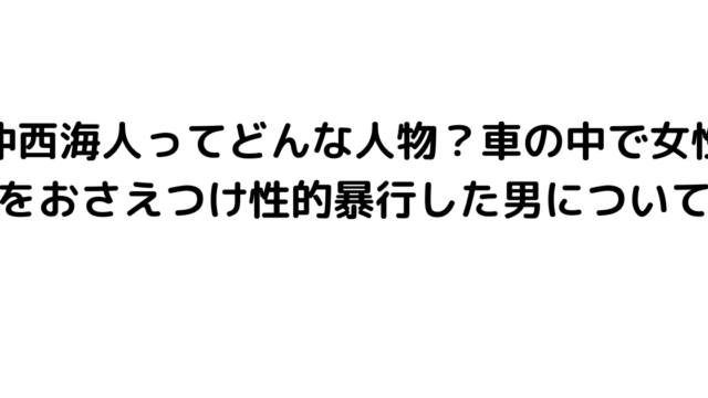 仲西海人ってどんな人物？車の中で女性をおさえつけ性的暴行した男について