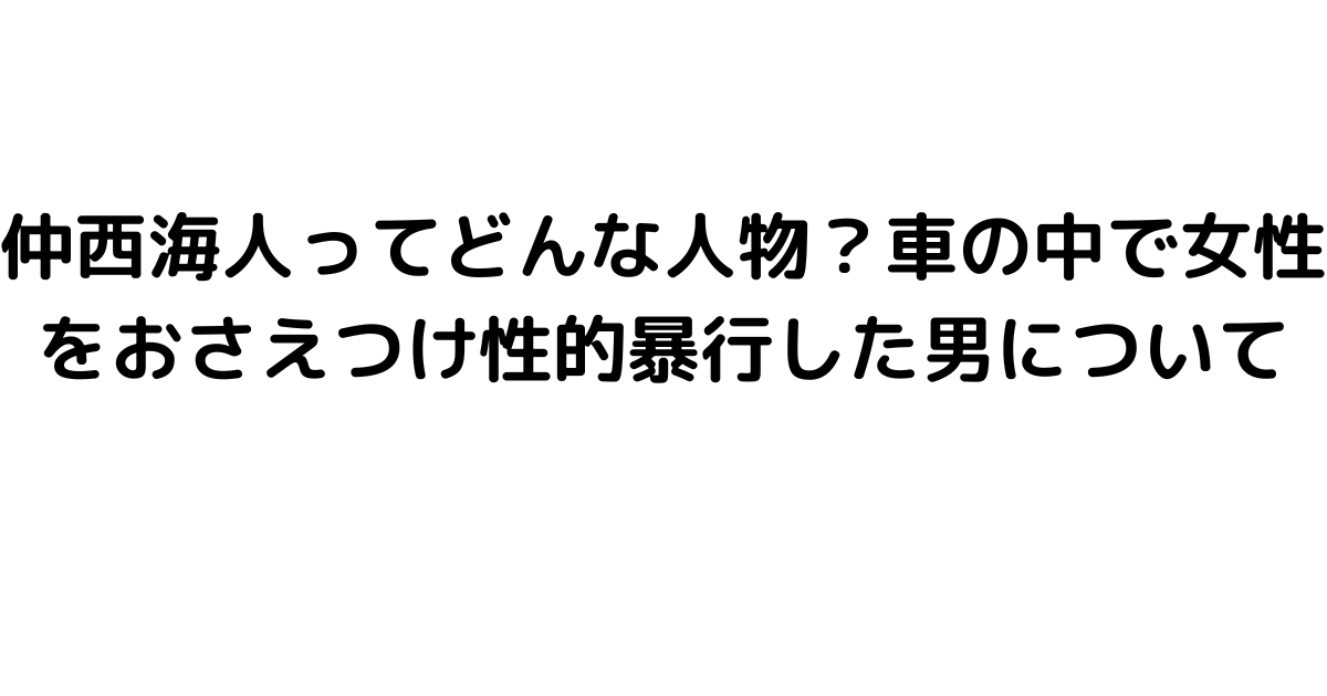 仲西海人ってどんな人物？車の中で女性をおさえつけ性的暴行した男について