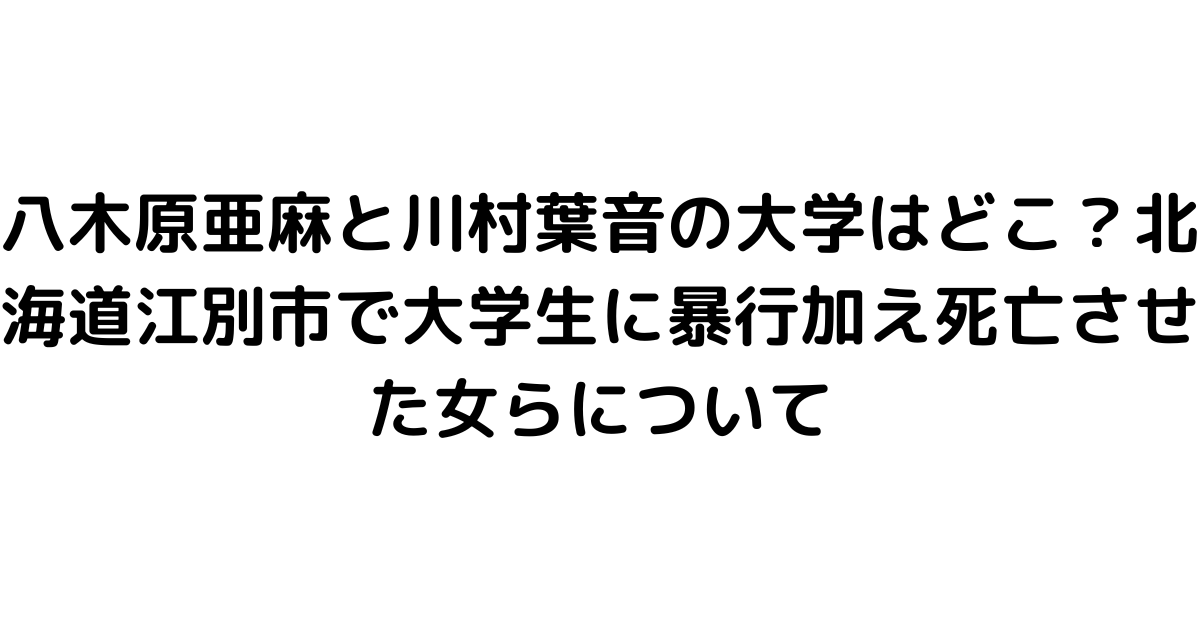 八木原亜麻と川村葉音の大学はどこ？北海道江別市で大学生に暴行加え死亡させた女らについて