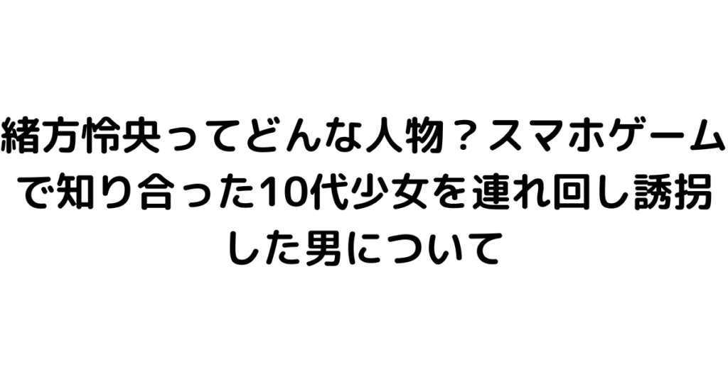 緒方怜央ってどんな人物？スマホゲームで知り合った10代少女を連れ回し誘拐した男について｜byrc 今一番知りたい事件・芸能ニュース速報