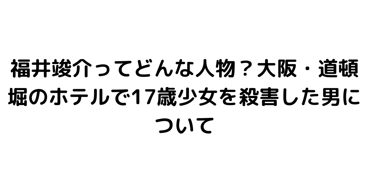 福井竣介ってどんな人物？大阪・道頓堀のホテルで17歳少女を殺害した男について