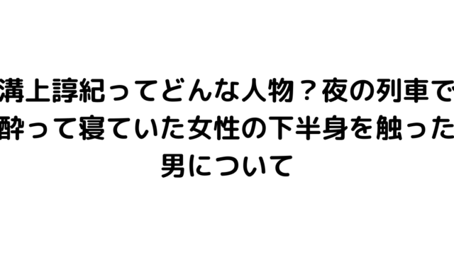 溝上諄紀ってどんな人物？夜の列車で酔って寝ていた女性の下半身を触った男について