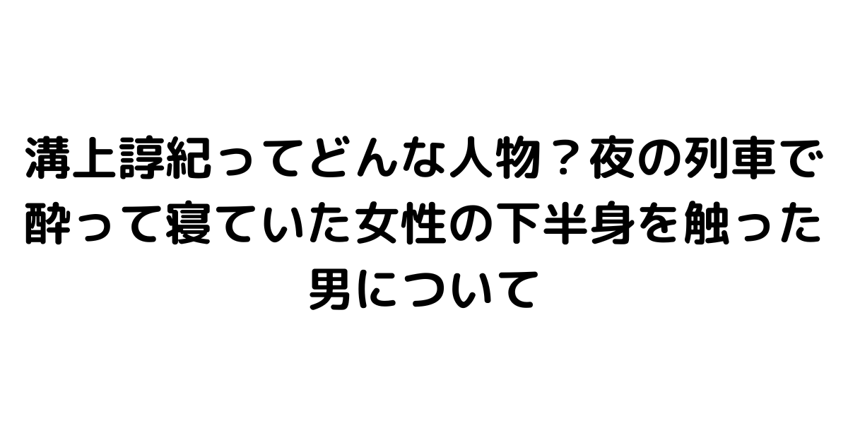 溝上諄紀ってどんな人物？夜の列車で酔って寝ていた女性の下半身を触った男について